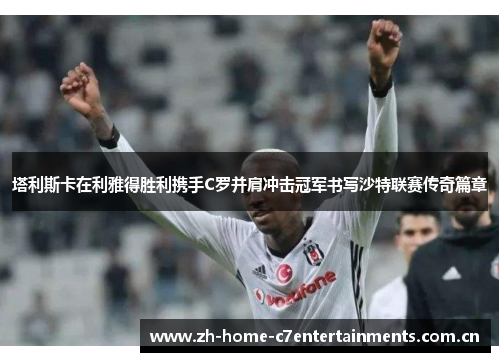 塔利斯卡在利雅得胜利携手C罗并肩冲击冠军书写沙特联赛传奇篇章